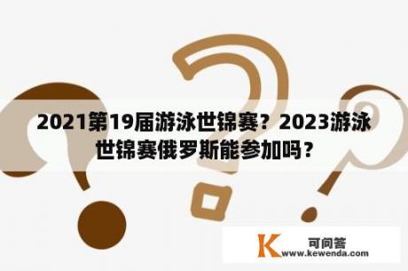 2021第19届游泳世锦赛？2023游泳世锦赛俄罗斯能参加吗？