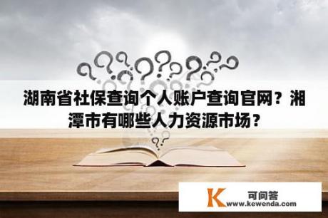 湖南省社保查询个人账户查询官网？湘潭市有哪些人力资源市场？