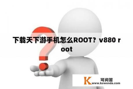 下载天下游手机怎么ROOT？v880 root