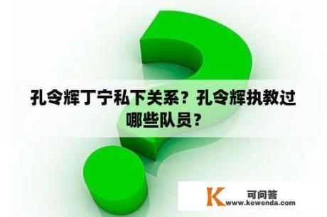 孔令辉丁宁私下关系？孔令辉执教过哪些队员？