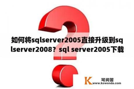 如何将sqlserver2005直接升级到sqlserver2008？sql server2005下载