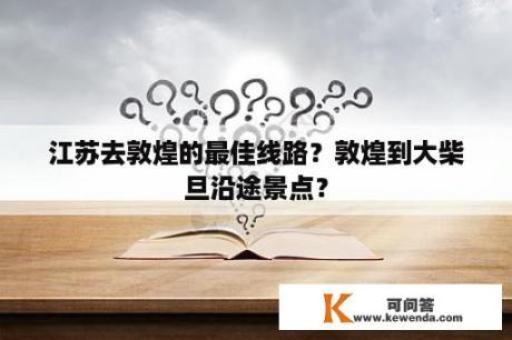 江苏去敦煌的最佳线路？敦煌到大柴旦沿途景点？