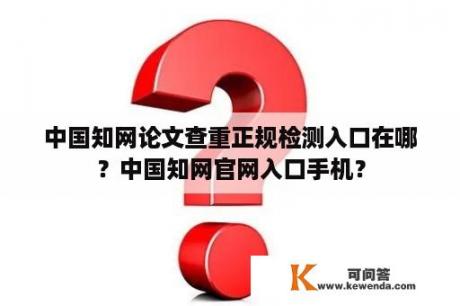 中国知网论文查重正规检测入口在哪？中国知网官网入口手机？
