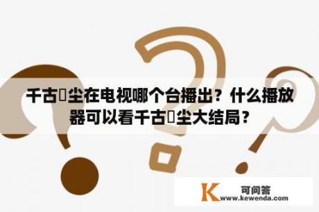 千古玦尘在电视哪个台播出？什么播放器可以看千古玦尘大结局？