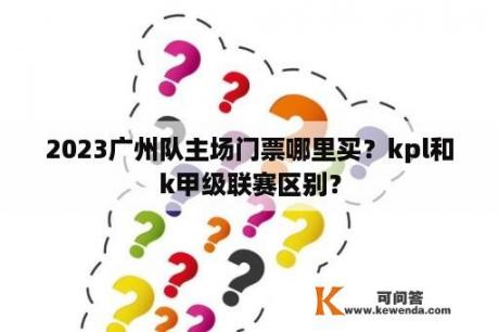 2023广州队主场门票哪里买？kpl和k甲级联赛区别？