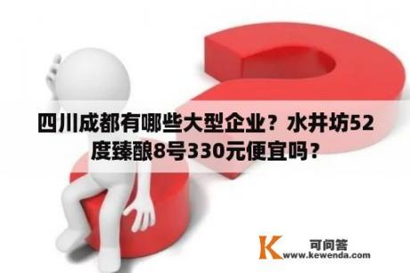 四川成都有哪些大型企业？水井坊52度臻酿8号330元便宜吗？