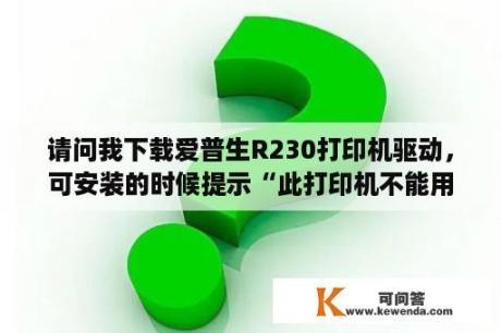 请问我下载爱普生R230打印机驱动，可安装的时候提示“此打印机不能用于当前操作系统”是怎么回事啊？EPSON爱普生PHOTO R230打印机驱动怎么安装？急急急？