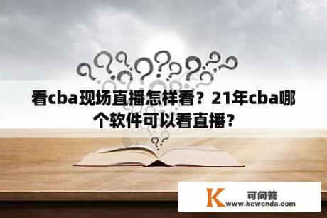 看cba现场直播怎样看？21年cba哪个软件可以看直播？