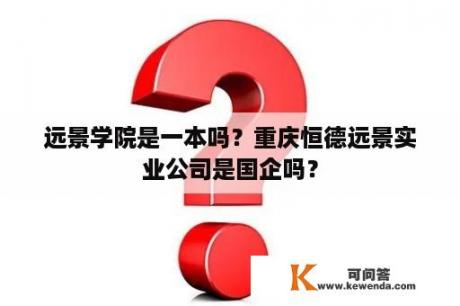 远景学院是一本吗？重庆恒德远景实业公司是国企吗？