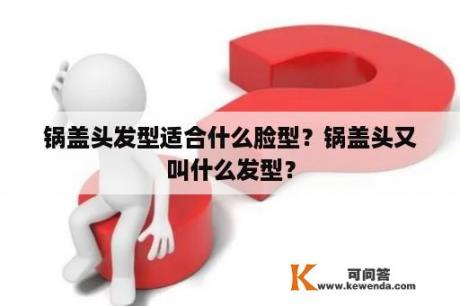 锅盖头发型适合什么脸型？锅盖头又叫什么发型？