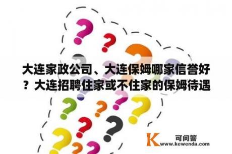 大连家政公司、大连保姆哪家信誉好？大连招聘住家或不住家的保姆待遇怎么样好不好？