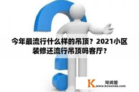 今年最流行什么样的吊顶？2021小区装修还流行吊顶吗客厅？