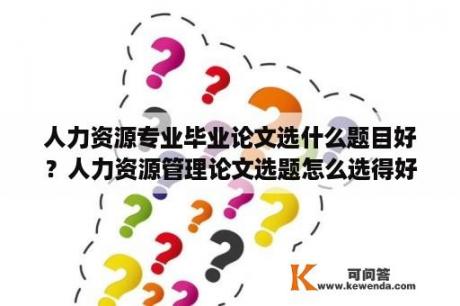 人力资源专业毕业论文选什么题目好？人力资源管理论文选题怎么选得好？