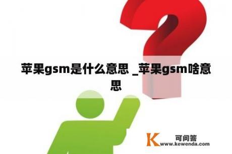 苹果gsm是什么意思 _苹果gsm啥意思