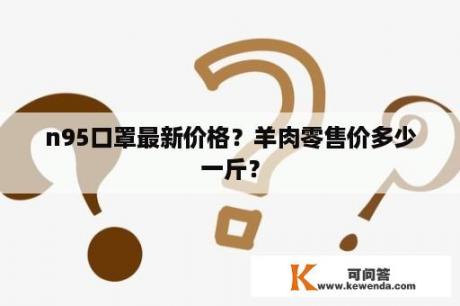 n95口罩最新价格？羊肉零售价多少一斤？