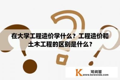 在大学工程造价学什么？工程造价和土木工程的区别是什么？