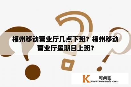 福州移动营业厅几点下班？福州移动营业厅星期日上班？