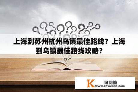 上海到苏州杭州乌镇最佳路线？上海到乌镇最佳路线攻略？