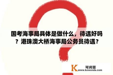 国考海事局具体是做什么，待遇好吗？港珠澳大桥海事局公务员待遇？