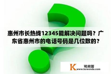 惠州市长热线12345能解决问题吗？广东省惠州市的电话号码是几位数的？