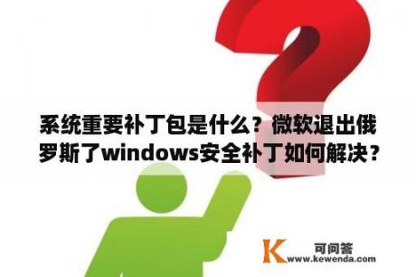 系统重要补丁包是什么？微软退出俄罗斯了windows安全补丁如何解决？