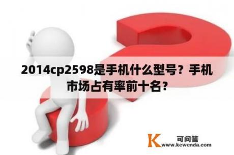 2014cp2598是手机什么型号？手机市场占有率前十名？