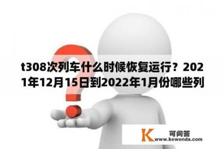 t308次列车什么时候恢复运行？2021年12月15日到2022年1月份哪些列车停运？