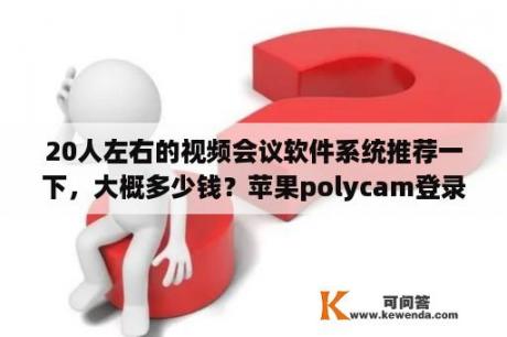 20人左右的视频会议软件系统推荐一下，大概多少钱？苹果polycam登录不了？