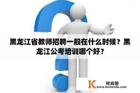 黑龙江省教师招聘一般在什么时候？黑龙江公考培训哪个好？