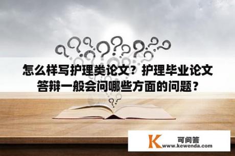 怎么样写护理类论文？护理毕业论文答辩一般会问哪些方面的问题？