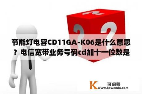 节能灯电容CD11GA-K06是什么意思？电信宽带业务号码cd加十一位数是什么意思？