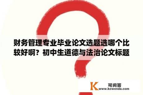 财务管理专业毕业论文选题选哪个比较好啊？初中生道德与法治论文标题有哪些？