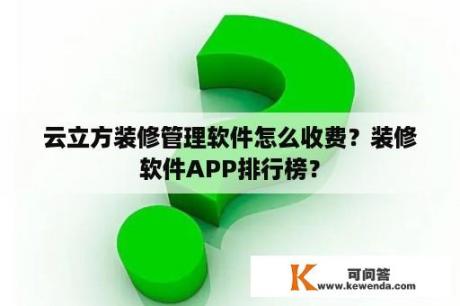 云立方装修管理软件怎么收费？装修软件APP排行榜？