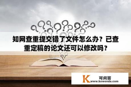 知网查重提交错了文件怎么办？已查重定稿的论文还可以修改吗？