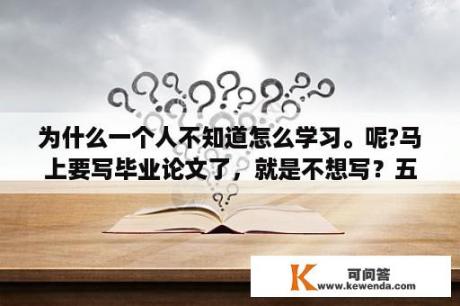 为什么一个人不知道怎么学习。呢?马上要写毕业论文了，就是不想写？五年制本科毕业要写论文吗？