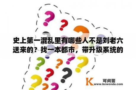 史上第一混乱里有哪些人不是刘老六送来的？找一本都市，带升级系统的小说？