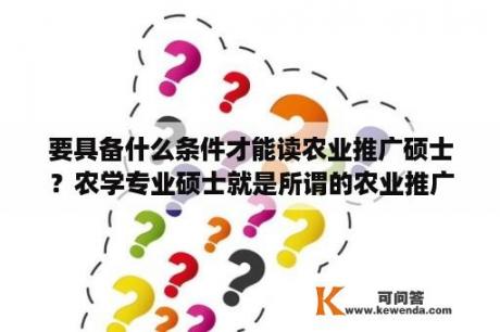 要具备什么条件才能读农业推广硕士？农学专业硕士就是所谓的农业推广硕士吗?有什么区别?毕业后就业方面专硕和学硕有多大区别呢？