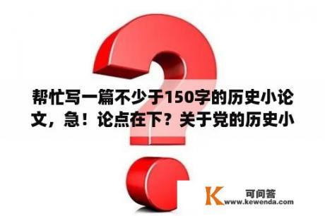 帮忙写一篇不少于150字的历史小论文，急！论点在下？关于党的历史小论文需要写什么知识点？