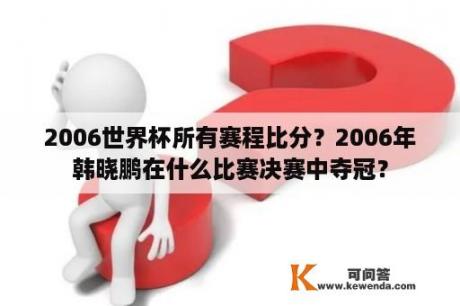 2006世界杯所有赛程比分？2006年韩晓鹏在什么比赛决赛中夺冠？