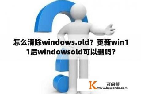 怎么清除windows.old？更新win11后windowsold可以删吗？