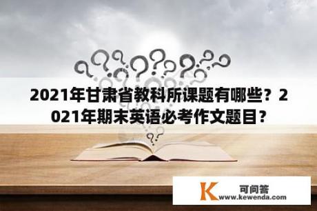 2021年甘肃省教科所课题有哪些？2021年期末英语必考作文题目？