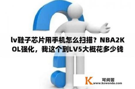 lv鞋子芯片用手机怎么扫描？NBA2KOL强化，我这个到LV5大概花多少钱，详细说点？