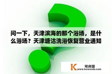 问一下，天津滨海的那个浴场，是什么浴场？天津塘沽洗浴恢复营业通知最新？