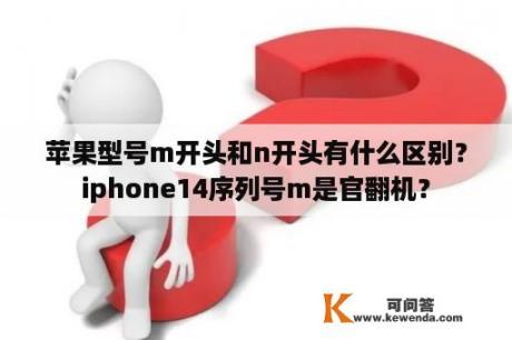 苹果型号m开头和n开头有什么区别？iphone14序列号m是官翻机？