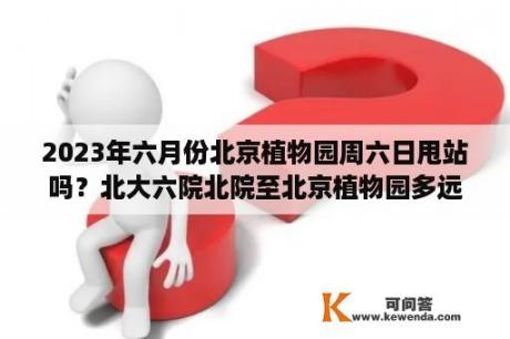 2023年六月份北京植物园周六日甩站吗？北大六院北院至北京植物园多远？