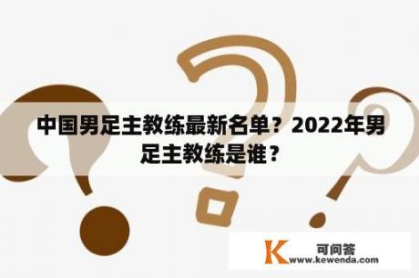 中国男足主教练最新名单？2022年男足主教练是谁？