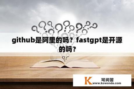 github是阿里的吗？fastgpt是开源的吗？