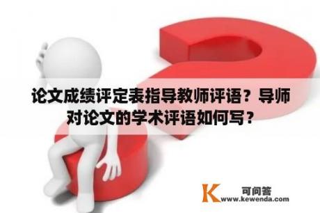 论文成绩评定表指导教师评语？导师对论文的学术评语如何写？