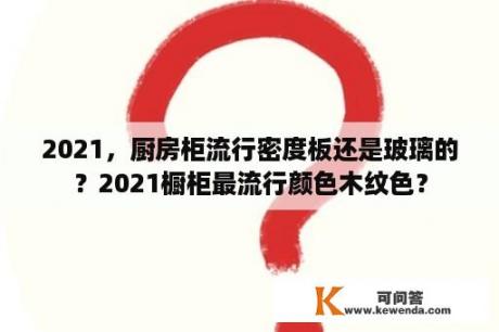 2021，厨房柜流行密度板还是玻璃的？2021橱柜最流行颜色木纹色？