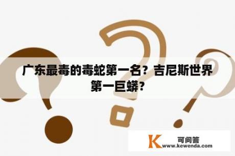 广东最毒的毒蛇第一名？吉尼斯世界第一巨蟒？